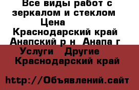 Все виды работ с зеркалом и стеклом › Цена ­ 100 - Краснодарский край, Анапский р-н, Анапа г. Услуги » Другие   . Краснодарский край